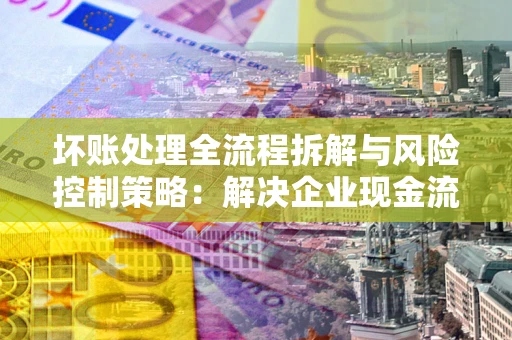 济南坏账处理全流程拆解与风险控制策略：解决企业现金流顽疾的实战指南