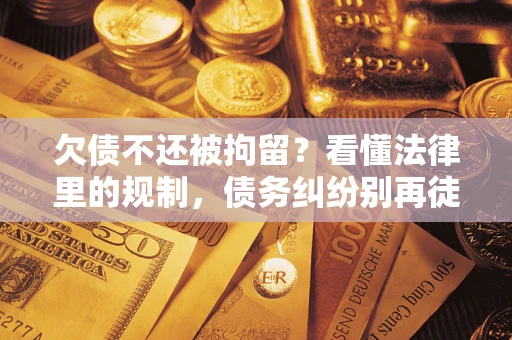 济南欠债不还被拘留？看懂法律里的规制，债务纠纷别再徒劳奔波