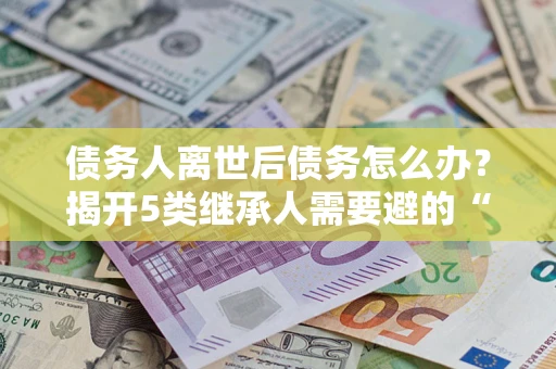 济南债务人离世后债务怎么办？揭开5类继承人需要避的“坑”