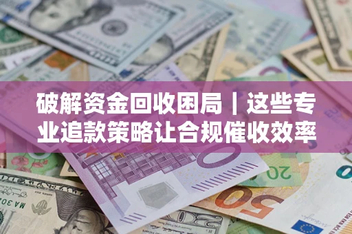 济南破解资金回收困局｜这些专业追款策略让合规催收效率翻倍