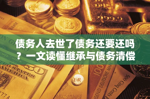 济南债务人去世了债务还要还吗？一文读懂继承与债务清偿