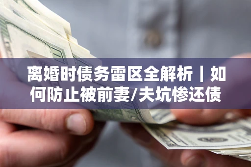 济南离婚时债务雷区全解析｜如何防止被前妻/夫坑惨还债？