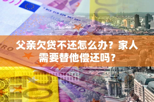 济南父亲欠贷不还怎么办？家人需要替他偿还吗？