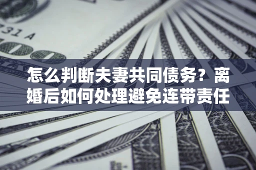 济南怎么判断夫妻共同债务？离婚后如何处理避免连带责任？