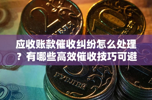 济南应收账款催收纠纷怎么处理？有哪些高效催收技巧可避免坏账？